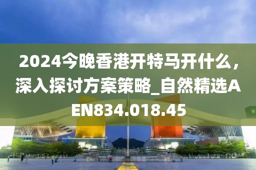 2024今晚香港開特馬開什么，深入探討方案策略_自然精選AEN834.018.45