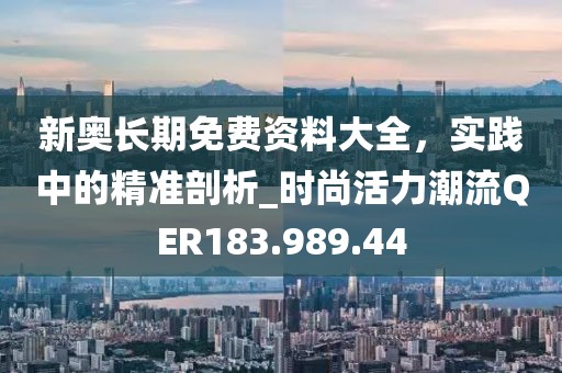 新奧長(zhǎng)期免費(fèi)資料大全，實(shí)踐中的精準(zhǔn)剖析_時(shí)尚活力潮流QER183.989.44