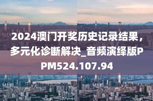 2024澳門開獎(jiǎng)歷史記錄結(jié)果，多元化診斷解決_音頻演繹版PPM524.107.94