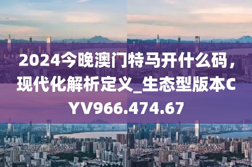 2024今晚澳門特馬開什么碼，現代化解析定義_生態(tài)型版本CYV966.474.67