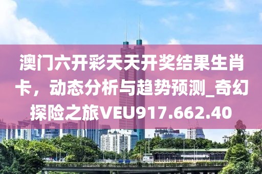 澳門六開彩天天開獎結(jié)果生肖卡，動態(tài)分析與趨勢預測_奇幻探險之旅VEU917.662.40