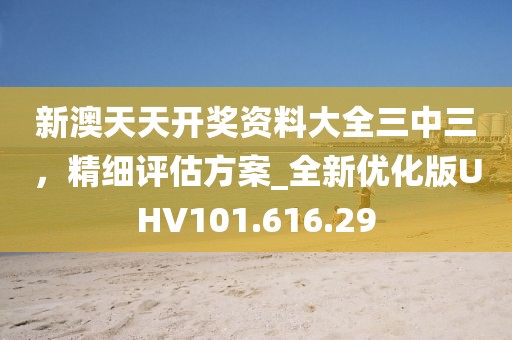 新澳天天開獎資料大全三中三，精細評估方案_全新優(yōu)化版UHV101.616.29