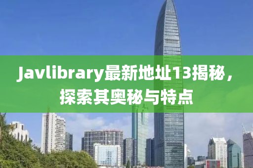 Javlibrary最新地址13揭秘，探索其奧秘與特點