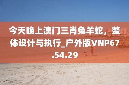 今天晚上澳門三肖兔羊蛇，整體設(shè)計(jì)與執(zhí)行_戶外版VNP67.54.29