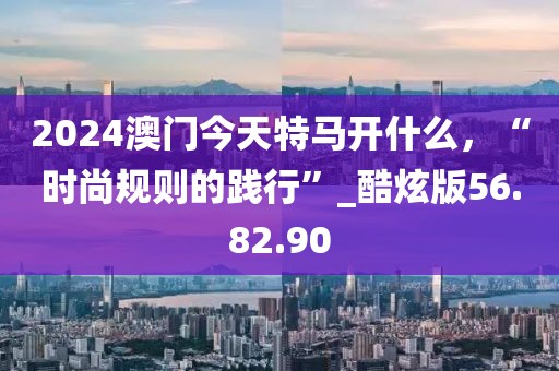 2024澳門今天特馬開什么，“時(shí)尚規(guī)則的踐行”_酷炫版56.82.90