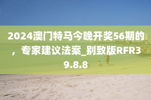 2024澳門(mén)特馬今晚開(kāi)獎(jiǎng)56期的，專家建議法案_別致版RFR39.8.8