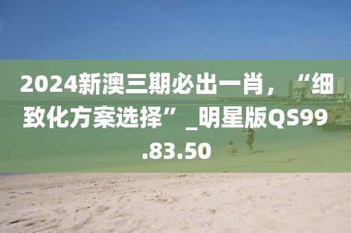 2024新澳三期必出一肖，“細(xì)致化方案選擇”_明星版QS99.83.50
