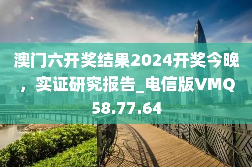 澳門六開獎結(jié)果2024開獎今晚，實證研究報告_電信版VMQ58.77.64