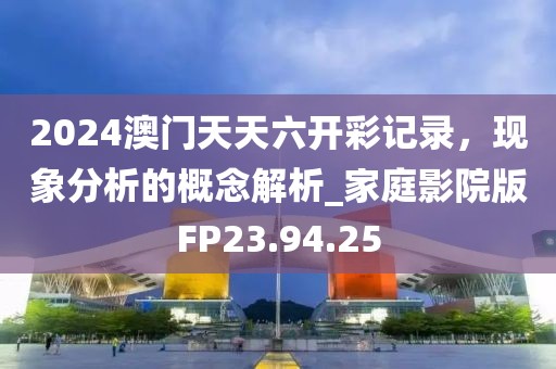 2024澳門天天六開彩記錄，現(xiàn)象分析的概念解析_家庭影院版FP23.94.25