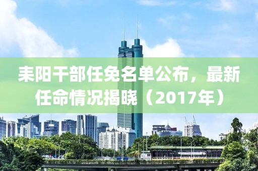 耒陽干部任免名單公布，最新任命情況揭曉（2017年）