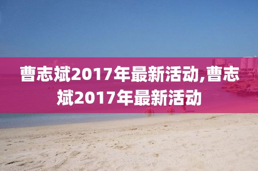曹志斌2017年最新活動(dòng),曹志斌2017年最新活動(dòng)