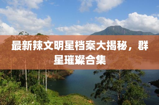最新辣文明星檔案大揭秘，群星璀璨合集