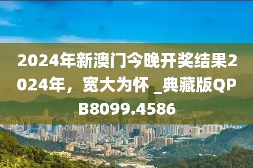 2024年新澳門今晚開獎結(jié)果2024年，寬大為懷 _典藏版QPB8099.4586