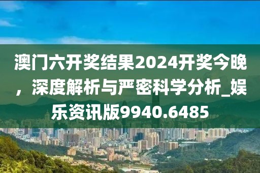 澳門六開獎(jiǎng)結(jié)果2024開獎(jiǎng)今晚，深度解析與嚴(yán)密科學(xué)分析_娛樂資訊版9940.6485