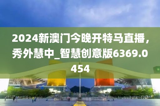 2024新澳門今晚開特馬直播，秀外慧中_智慧創(chuàng)意版6369.0454