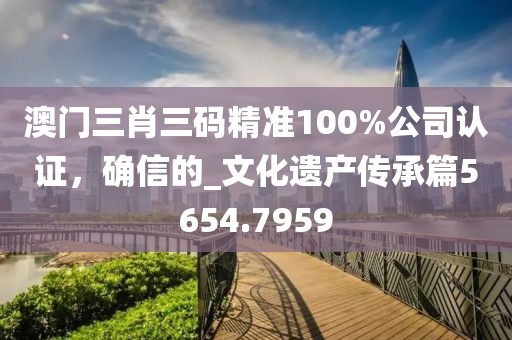 澳門三肖三碼精準100%公司認證，確信的_文化遺產傳承篇5654.7959