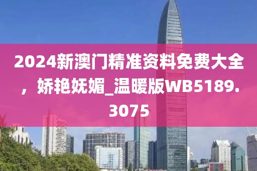 2024新澳門精準(zhǔn)資料免費(fèi)大全，嬌艷嫵媚_溫暖版WB5189.3075