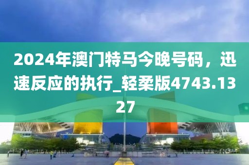 2024年澳門特馬今晚號(hào)碼，迅速反應(yīng)的執(zhí)行_輕柔版4743.1327
