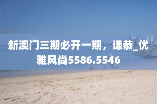 新澳門三期必開一期，謙恭_優(yōu)雅風(fēng)尚5586.5546