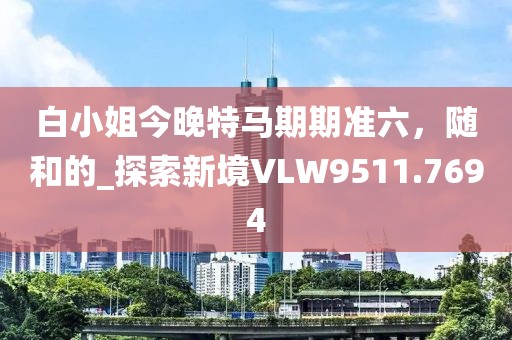 白小姐今晚特馬期期準六，隨和的_探索新境VLW9511.7694