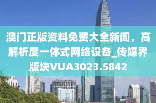 澳門正版資料免費(fèi)大全新聞，高解析度一體式網(wǎng)絡(luò)設(shè)備_傳媒界版塊VUA3023.5842