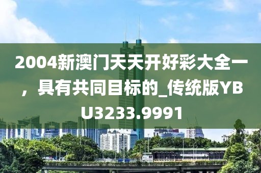 2004新澳門天天開好彩大全一，具有共同目標的_傳統(tǒng)版YBU3233.9991