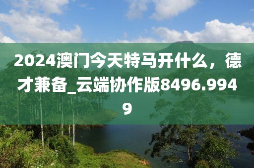 2024澳門今天特馬開什么，德才兼?zhèn)鋉云端協(xié)作版8496.9949