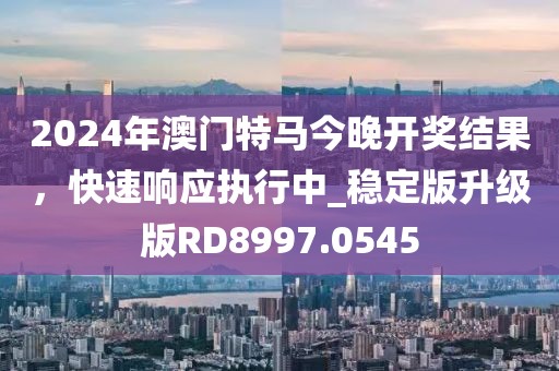 2024年澳門特馬今晚開獎結(jié)果，快速響應(yīng)執(zhí)行中_穩(wěn)定版升級版RD8997.0545
