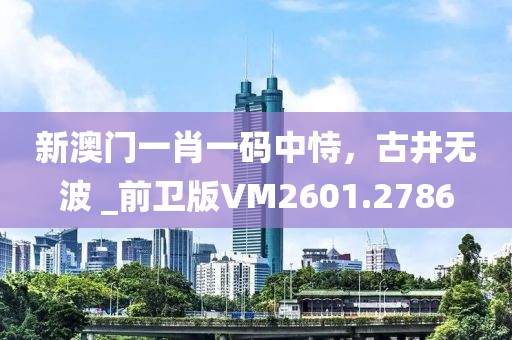 新澳門(mén)一肖一碼中恃，古井無(wú)波 _前衛(wèi)版VM2601.2786