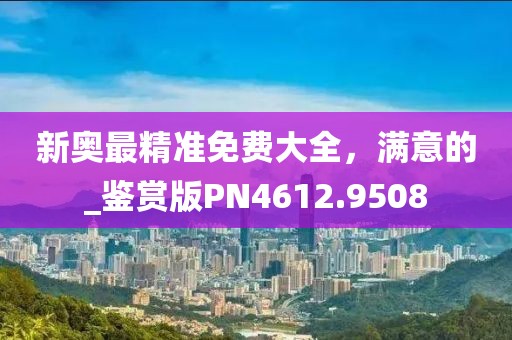 新奧最精準免費大全，滿意的_鑒賞版PN4612.9508