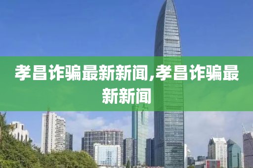 孝昌詐騙最新新聞,孝昌詐騙最新新聞