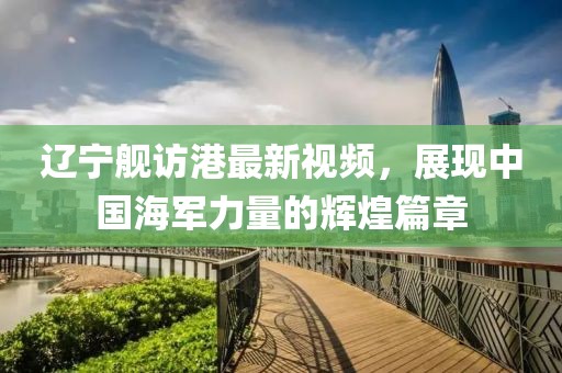 遼寧艦訪港最新視頻，展現(xiàn)中國(guó)海軍力量的輝煌篇章