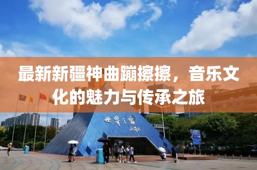 最新新疆神曲蹦擦擦，音樂(lè)文化的魅力與傳承之旅