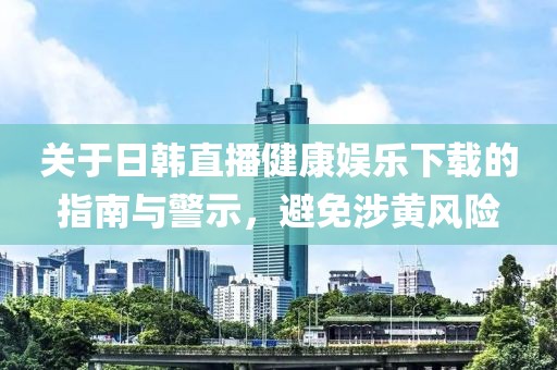 關(guān)于日韓直播健康娛樂下載的指南與警示，避免涉黃風險