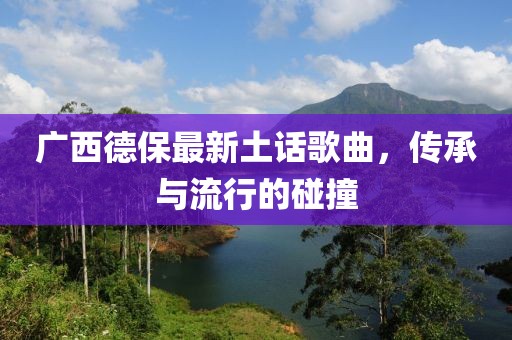 廣西德保最新土話歌曲，傳承與流行的碰撞