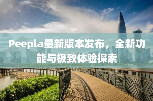 Peepla最新版本發(fā)布，全新功能與極致體驗探索