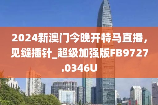 2024新澳門今晚開特馬直播，見縫插針_超級加強版FB9727.0346U