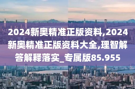 2024新奧精準(zhǔn)正版資料,2024新奧精準(zhǔn)正版資料大全,理智解答解釋落實_專屬版85.955