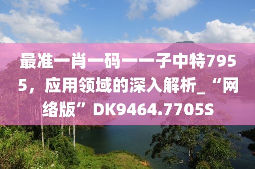 最準(zhǔn)一肖一碼一一子中特7955，應(yīng)用領(lǐng)域的深入解析_“網(wǎng)絡(luò)版”DK9464.7705S