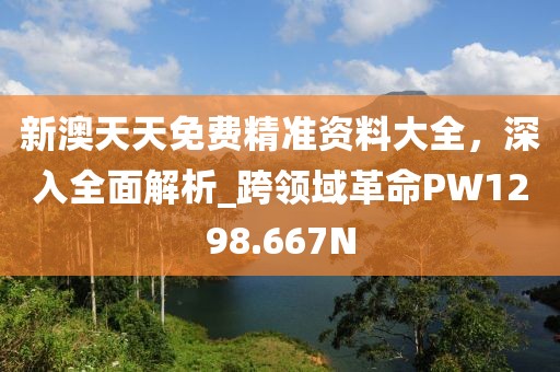 新澳天天免費(fèi)精準(zhǔn)資料大全，深入全面解析_跨領(lǐng)域革命PW1298.667N