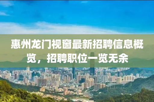 惠州龍門視窗最新招聘信息概覽，招聘職位一覽無余