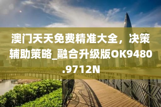 澳門天天免費(fèi)精準(zhǔn)大全，決策輔助策略_融合升級版OK9480.9712N