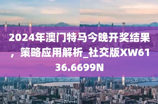 2024年澳門特馬今晚開獎結(jié)果，策略應(yīng)用解析_社交版XW6136.6699N