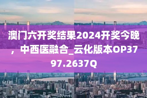澳門六開獎結果2024開獎今晚，中西醫(yī)融合_云化版本OP3797.2637Q