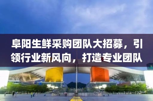阜陽(yáng)生鮮采購(gòu)團(tuán)隊(duì)大招募，引領(lǐng)行業(yè)新風(fēng)向，打造專(zhuān)業(yè)團(tuán)隊(duì)