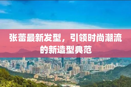 張蕾最新發(fā)型，引領(lǐng)時(shí)尚潮流的新造型典范
