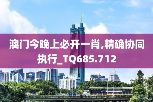 澳門今晚上必開一肖,精確協(xié)同執(zhí)行_TQ685.712