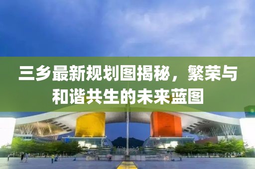 三鄉(xiāng)最新規(guī)劃圖揭秘，繁榮與和諧共生的未來藍(lán)圖