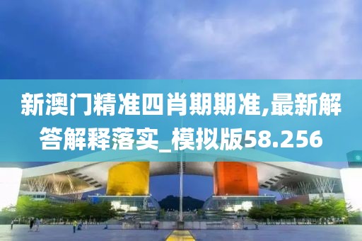 新澳門精準四肖期期準,最新解答解釋落實_模擬版58.256