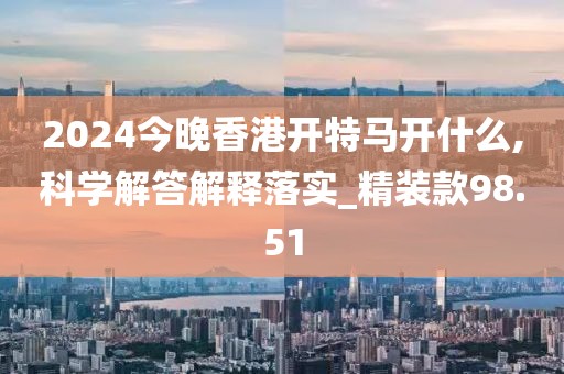2024今晚香港開(kāi)特馬開(kāi)什么,科學(xué)解答解釋落實(shí)_精裝款98.51